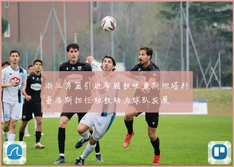 浙江男篮引进希腊教练康斯坦塔科普洛斯担任助教助力球队发展