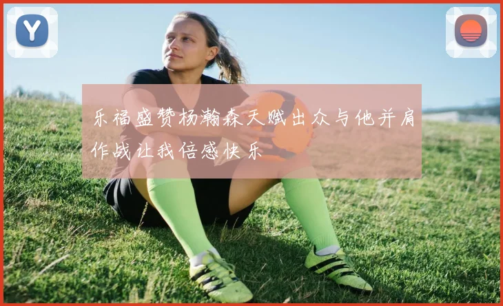 乐福盛赞杨瀚森天赋出众与他并肩作战让我倍感快乐