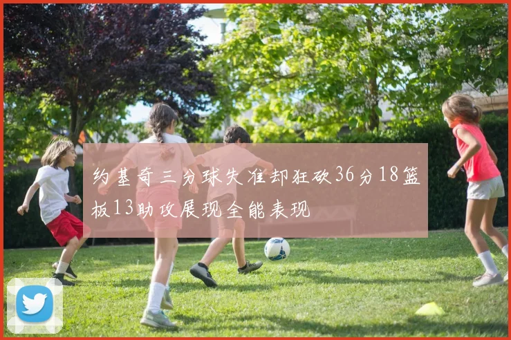 约基奇三分球失准却狂砍36分18篮板13助攻展现全能表现