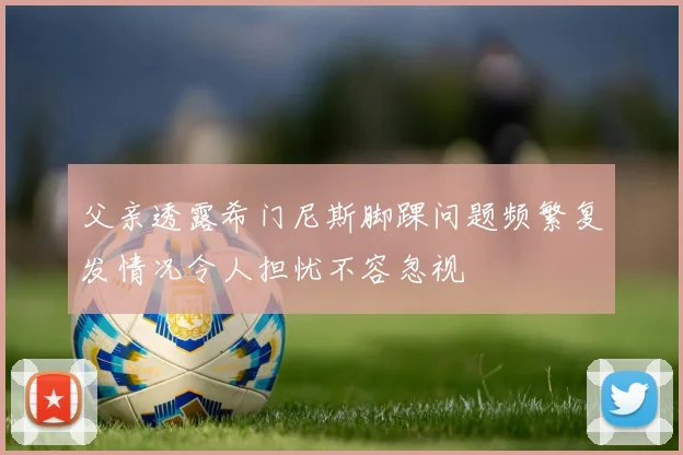 父亲透露希门尼斯脚踝问题频繁复发情况令人担忧不容忽视