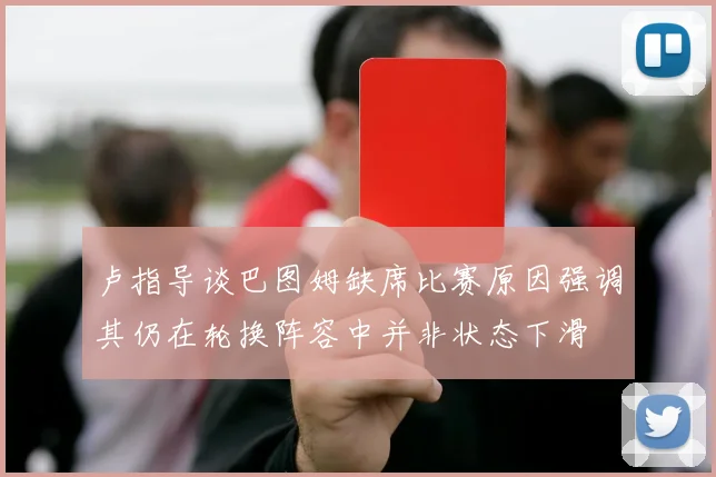 卢指导谈巴图姆缺席比赛原因强调其仍在轮换阵容中并非状态下滑
