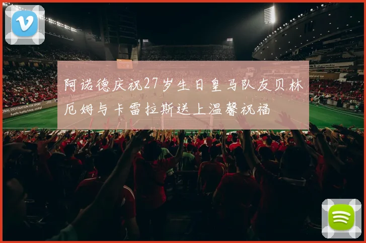 阿诺德庆祝27岁生日皇马队友贝林厄姆与卡雷拉斯送上温馨祝福