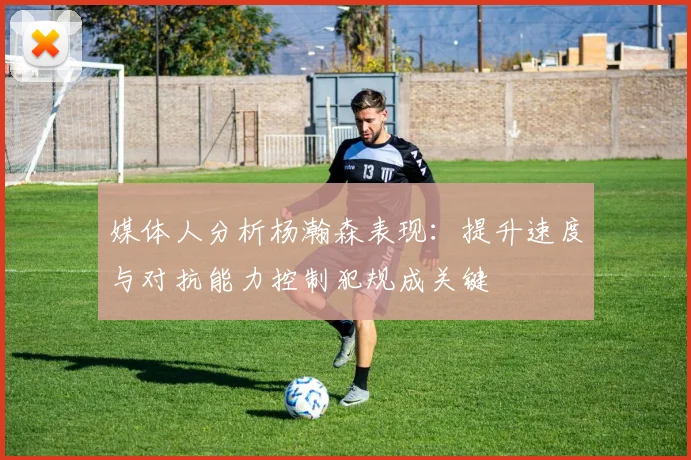 媒体人分析杨瀚森表现：提升速度与对抗能力控制犯规成关键