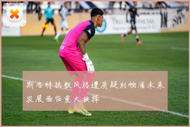 斯洛特执教风格遭质疑利物浦未来发展面临重大抉择