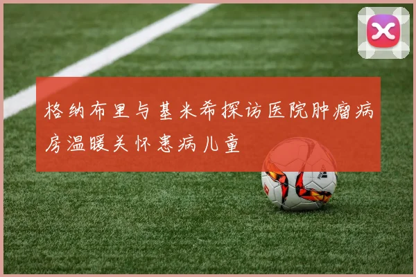 格纳布里与基米希探访医院肿瘤病房温暖关怀患病儿童