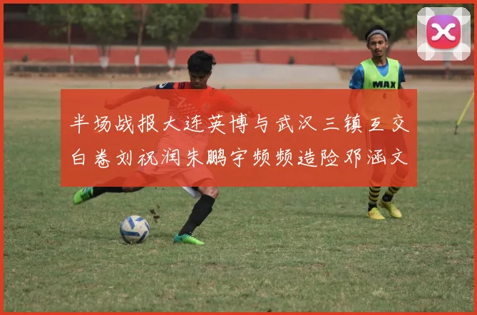 半场战报大连英博与武汉三镇互交白卷刘祝润朱鹏宇频频造险邓涵文因伤退场