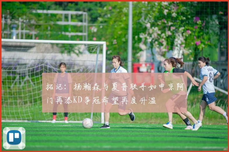 拓记：杨瀚森与夏普联手如申京阿门再添KD争冠希望再度升温