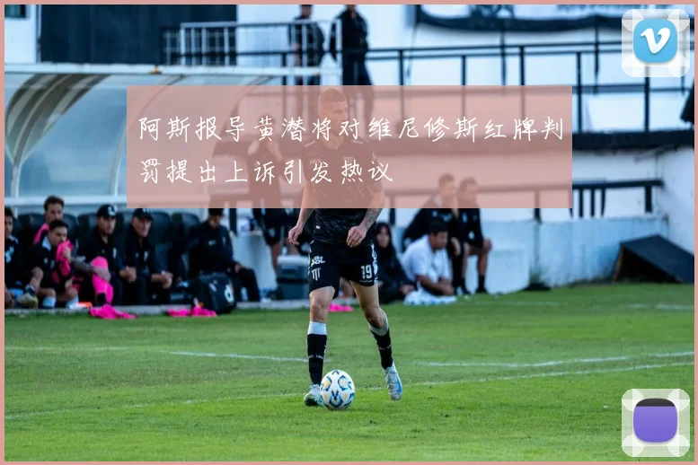 阿斯报导黄潜将对维尼修斯红牌判罚提出上诉引发热议