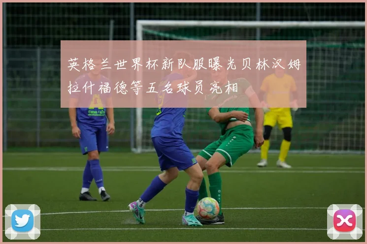 英格兰世界杯新队服曝光贝林汉姆拉什福德等五名球员亮相