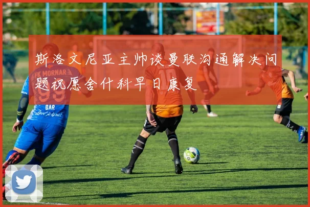 斯洛文尼亚主帅谈曼联沟通解决问题祝愿舍什科早日康复