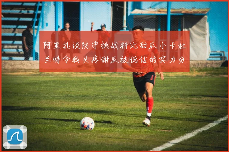 阿里扎谈防守挑战科比甜瓜小卡杜兰特令我头疼甜瓜被低估的实力分析