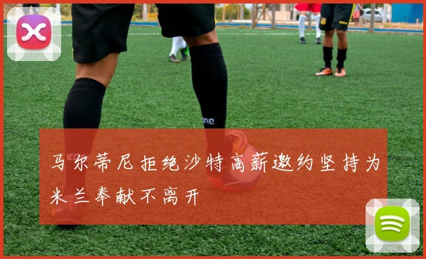 马尔蒂尼拒绝沙特高薪邀约坚持为米兰奉献不离开
